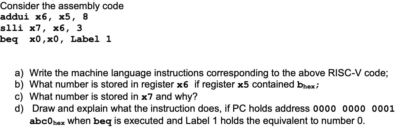 Consider the assembly code addui x6, x5, 8 slli x7, x6, 3 beq x0, x0, Label 1 a) Write the machine language