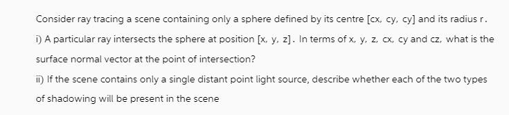 Consider ray tracing a scene containing only a sphere defined by its centre [cx, cy, cy] and its radius r. i)