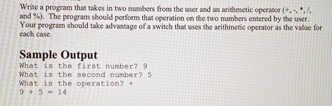 Write a program that takes in two numbers from the user and an arithmetic operator (+,-, *, /, and %). The