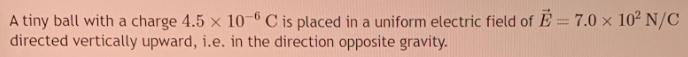 A tiny ball with a charge 4.5 x 10-6 C is placed in a uniform electric field of E= 7.0  10 N/C directed