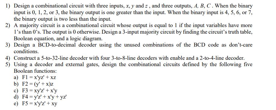1) Design a combinational circuit with three inputs, x, y and z, and three outputs, A, B, C. When the binary