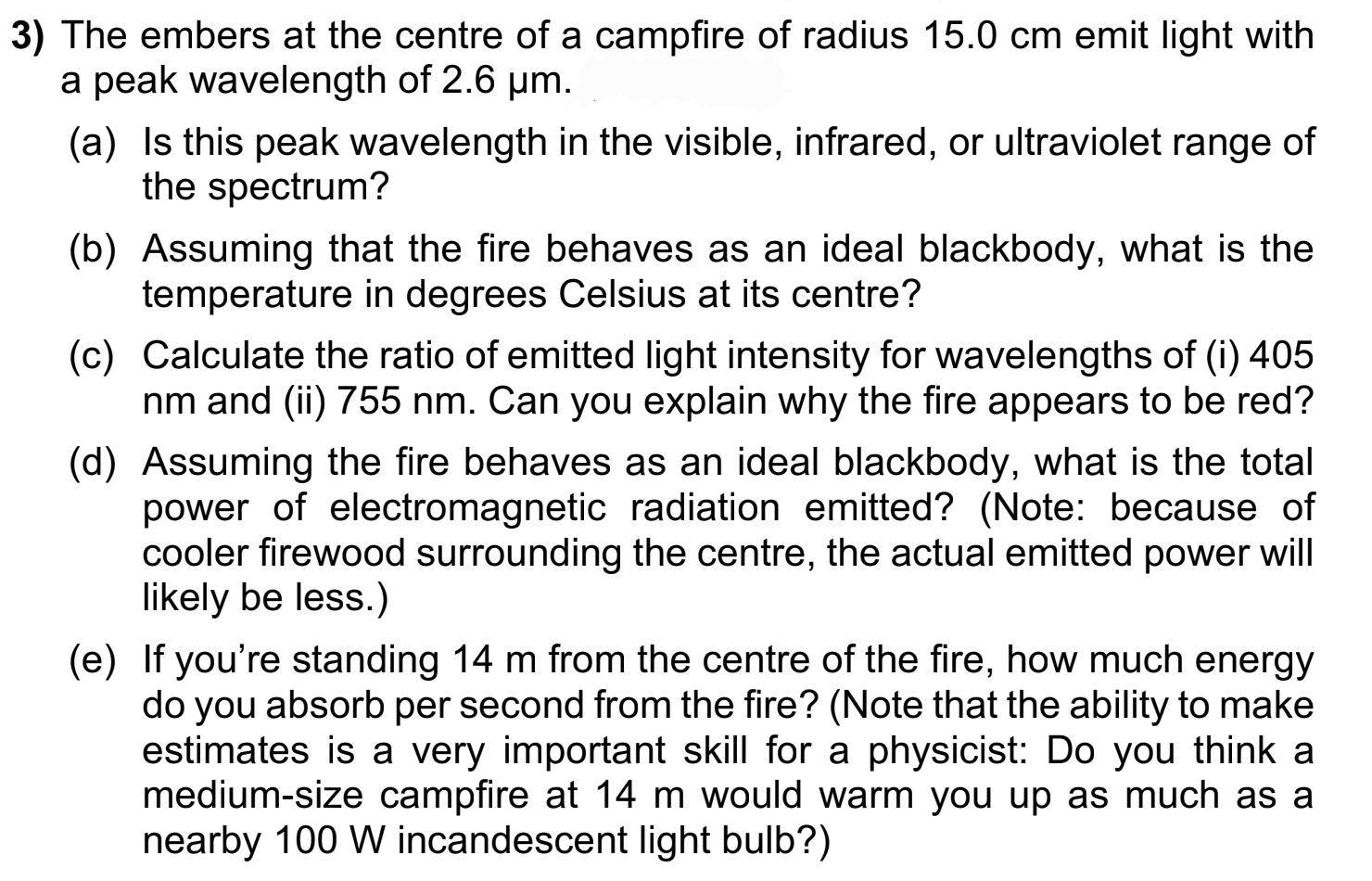 3) The embers at the centre of a campfire of radius 15.0 cm emit light with a peak wavelength of 2.6 m. (a)