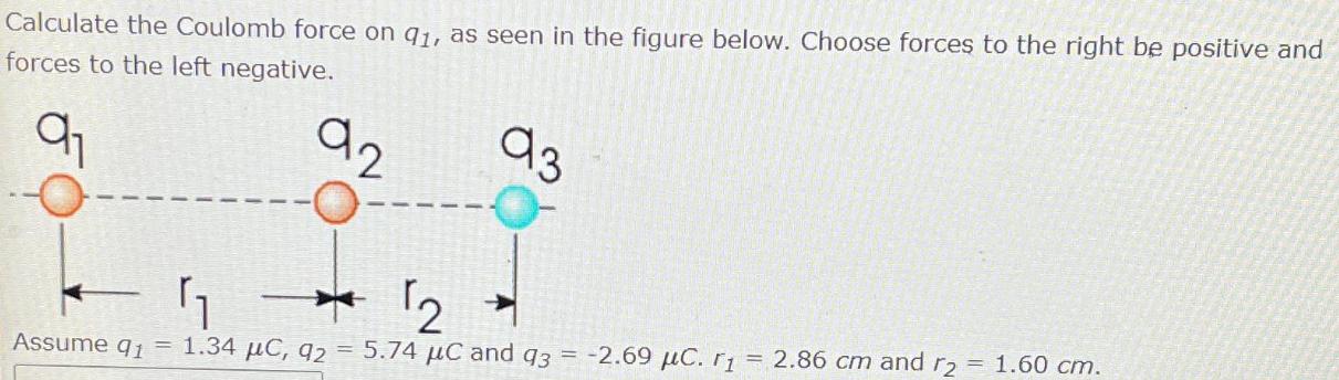 Calculate the Coulomb force on 91, as seen in the figure below. Choose forces to the right be positive and