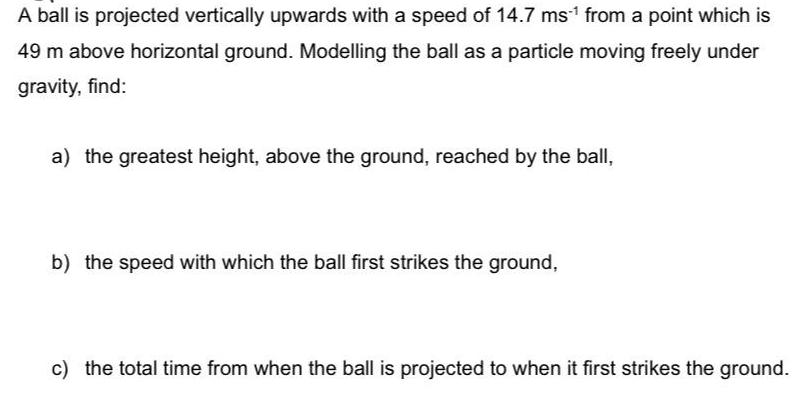 A ball is projected vertically upwards with a speed of 14.7 ms from a point which is 49 m above horizontal