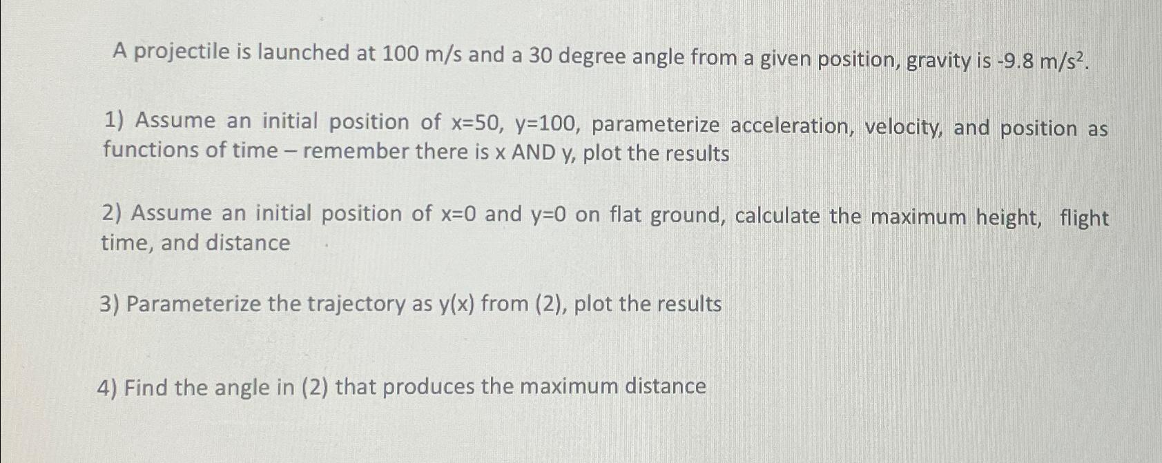 A projectile is launched at 100 m/s and a 30 degree angle from a given position, gravity is -9.8 m/s. 1)