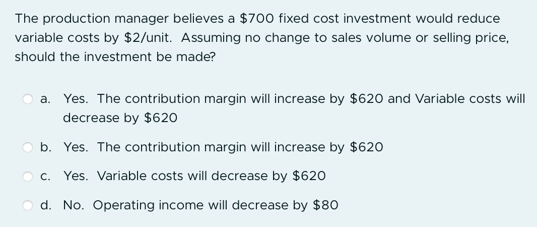 The production manager believes a $700 fixed cost investment would reduce variable costs by $2/unit. Assuming