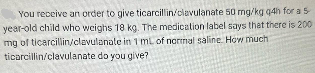 You receive an order to give ticarcillin/clavulanate 50 mg/kg q4h for a 5- year-old child who weighs 18 kg.