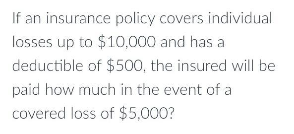 If an insurance policy covers individual losses up to $10,000 and has a deductible of $500, the insured will