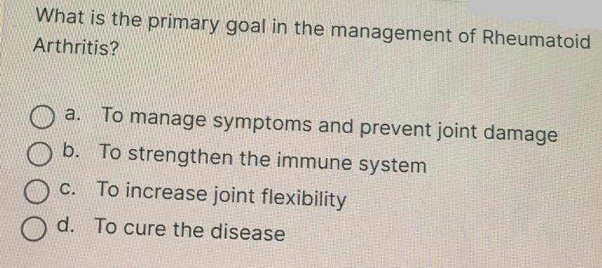What is the primary goal in the management of Rheumatoid Arthritis? a. To manage symptoms and prevent joint