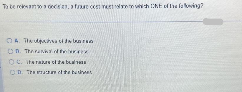 To be relevant to a decision, a future cost must relate to which ONE of the following? OA. The objectives of