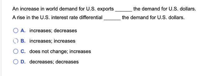 An increase in world demand for U.S. exports A rise in the U.S. interest rate differential O A. increases;