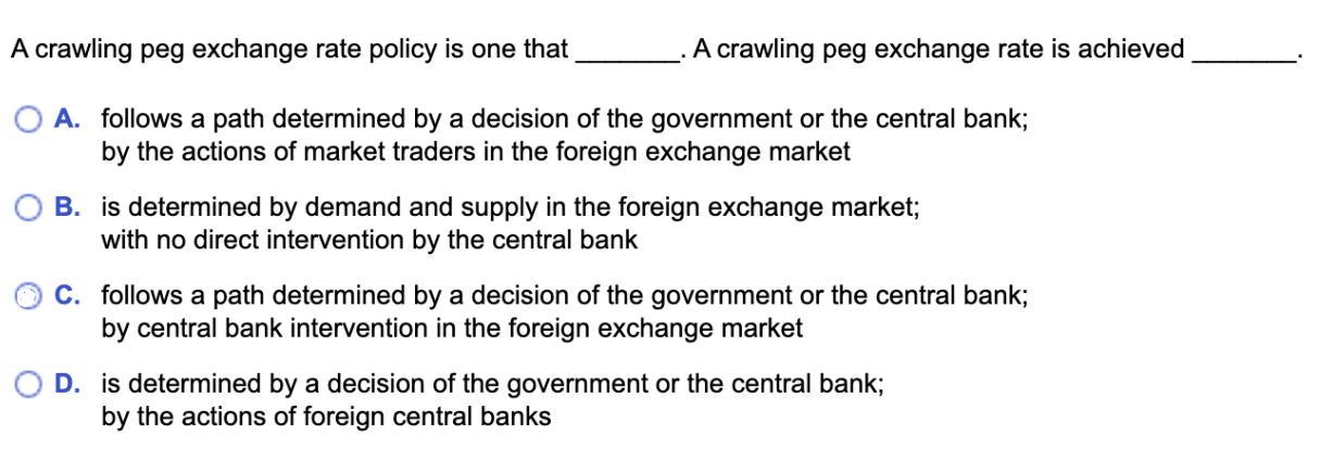 A crawling peg exchange rate policy is one that OA. follows a path determined by a decision of the government