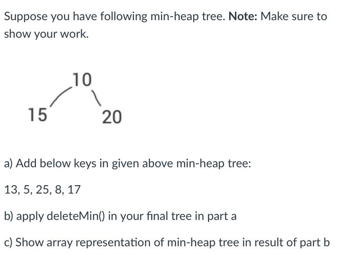 Suppose you have following min-heap tree. Note: Make sure to show your work. 15 10 1 20 a) Add below keys in