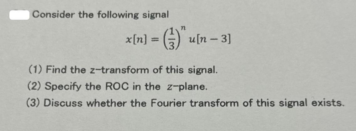 Consider the following signal n x[n] = (-) u[n - 3] (1) Find the z-transform of this signal. (2) Specify the