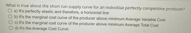 What is true about the short run supply curve for an individual perfectly competitive producer? O a) It's