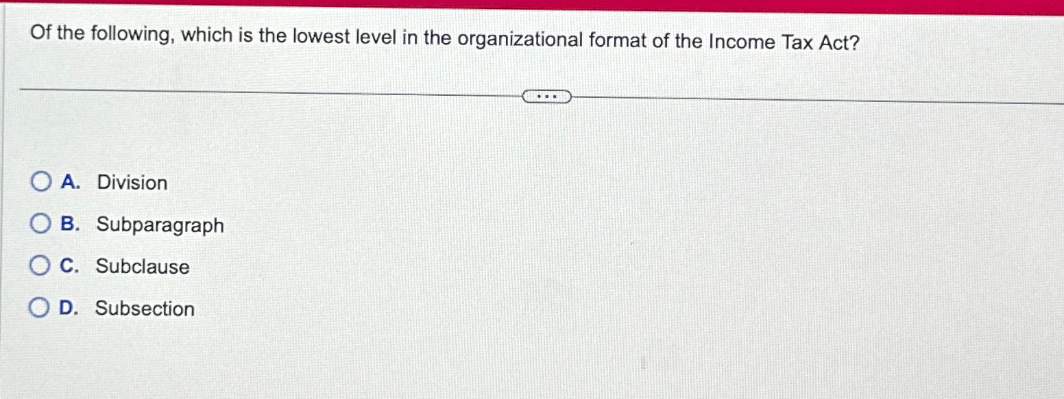 Of the following, which is the lowest level in the organizational format of the Income Tax Act? OA. Division