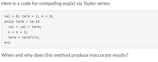Here is a code for computing exp(x) via Taylor series: val = 0; term = 1; k = 0; while term> 1e-16. val val+