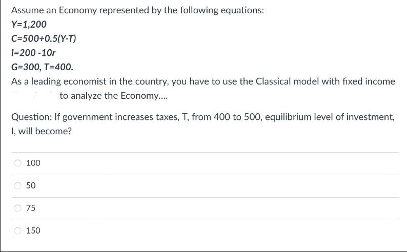 Assume an Economy represented by the following equations: Y=1,200 C-500+0.5(Y-T) I=200-10r G=300, T=400. As a