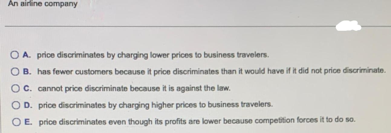 An airline company O A. price discriminates by charging lower prices to business travelers. OB. has fewer