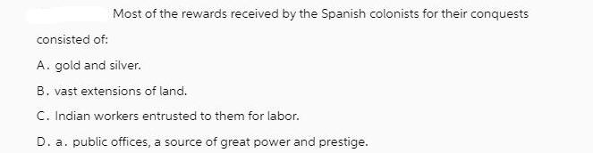 Most of the rewards received by the Spanish colonists for their conquests consisted of: A. gold and silver.