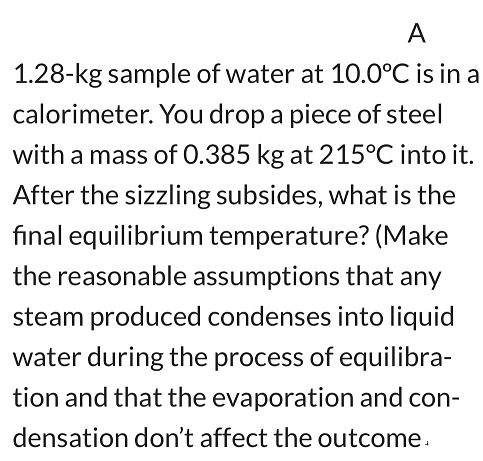 A 1.28-kg sample of water at 10.0C is in a calorimeter. You drop a piece of steel with a mass of 0.385 kg at