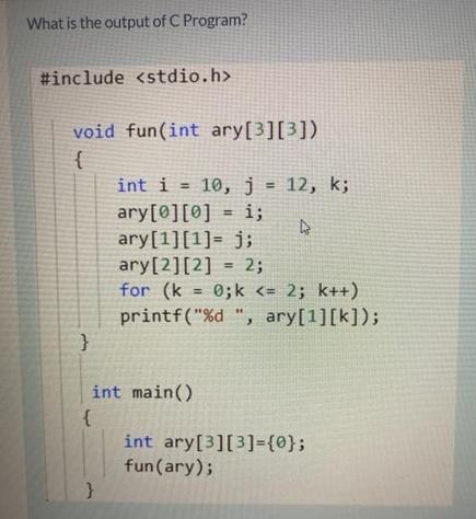 What is the output of C Program? #include void fun(int ary[3][3]) { } { int i = 10, j = 12, k; ary [0][0] =