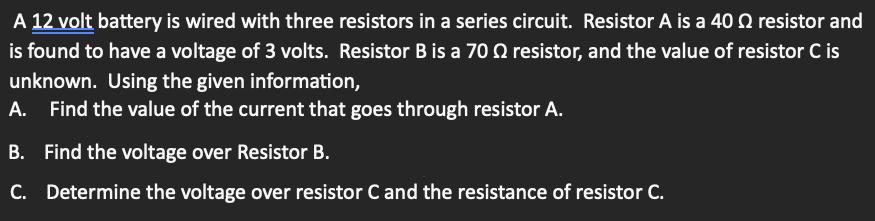 A 12 volt battery is wired with three resistors in a series circuit. Resistor A is a 400 resistor and is