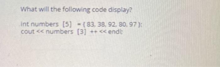 What will the following code display? int numbers [5] (83, 38, 92, 80, 97}; cout < < numbers [3] ++ < < endl;