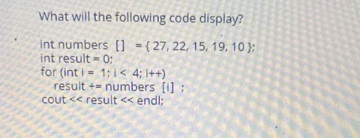 What will the following code display? int numbers [] = {27, 22, 15, 19, 10); int result = 0; for (int i = 1;