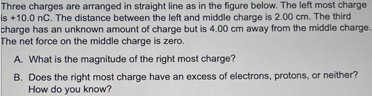 Three charges are arranged in straight line as in the figure below. The left most charge is +10.0 nC. The