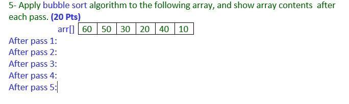 5- Apply bubble sort algorithm to the following array, and show array contents after each pass. (20 pts)