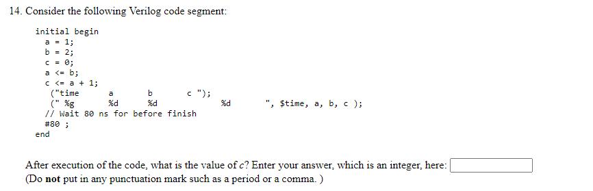 14. Consider the following Verilog code segment: initial begin a = 1; b = 2; c = 0; a