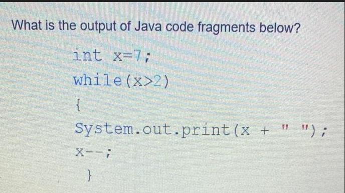 What is the output of Java code fragments below? int x=7; while (x>2) { System.out.print(x + 