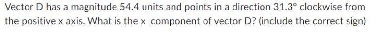 Vector D has a magnitude 54.4 units and points in a direction 31.3 clockwise from the positive x axis. What