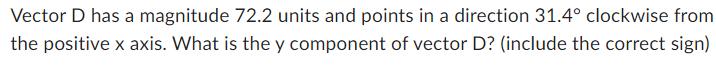 Vector D has a magnitude 72.2 units and points in a direction 31.4 clockwise from the positive x axis. What
