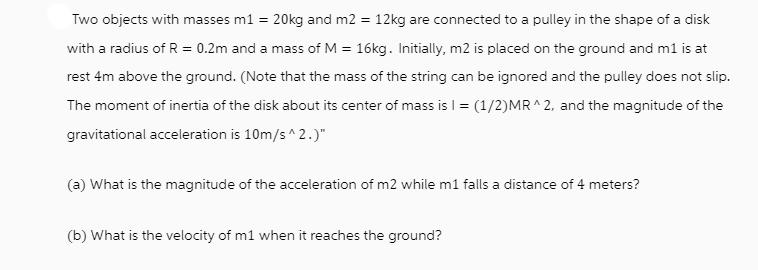 Two objects with masses m1 = 20kg and m2 = 12kg are connected to a pulley in the shape of a disk with a