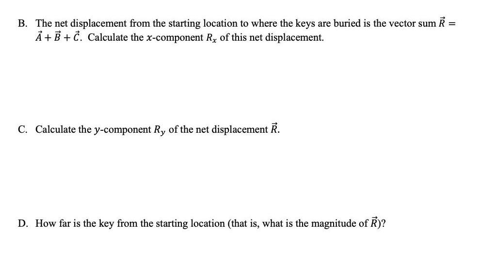 B. The net displacement from the starting location to where the keys are buried is the vector sum R = A + B +