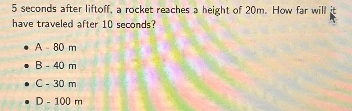 5 seconds after liftoff, a rocket reaches a height of 20m. How far will it have traveled after 10 seconds?  A