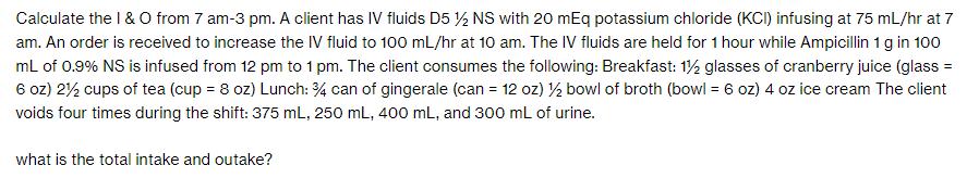 Calculate the I & O from 7 am-3 pm. A client has IV fluids D5 /2 NS with 20 mEq potassium chloride (KCI)