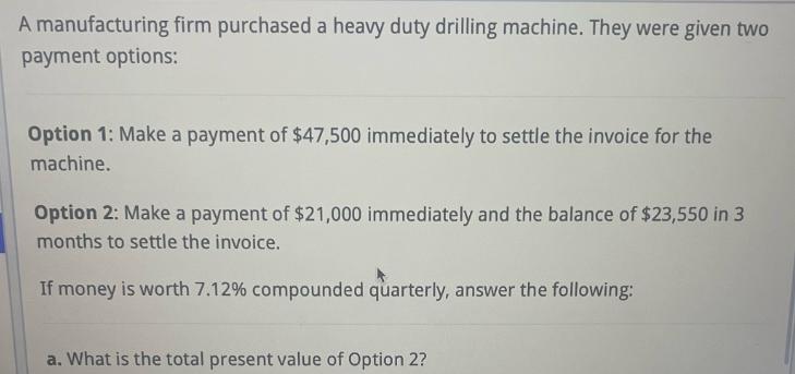 A manufacturing firm purchased a heavy duty drilling machine. They were given two payment options: Option 1: