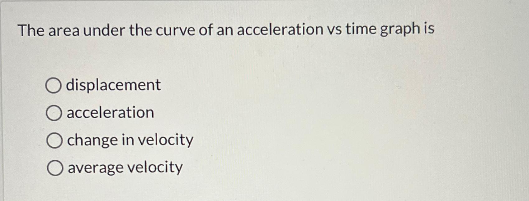 The area under the curve of an acceleration vs time graph is displacement O acceleration O change in velocity