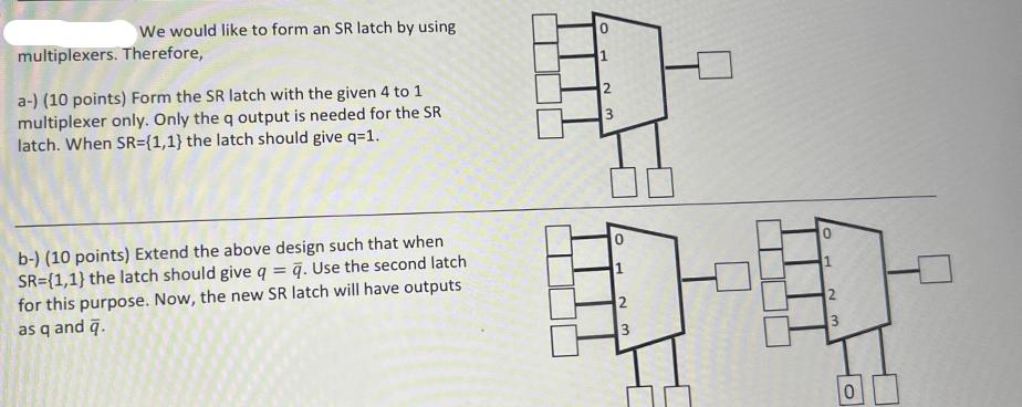 We would like to form an SR latch by using multiplexers. Therefore, a-) (10 points) Form the SR latch with