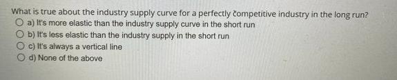 What is true about the industry supply curve for a perfectly competitive industry in the long run? O a) It's