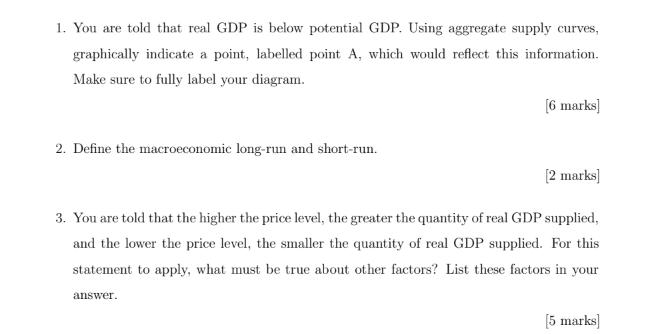 1. You are told that real GDP is below potential GDP. Using aggregate supply curves, graphically indicate a