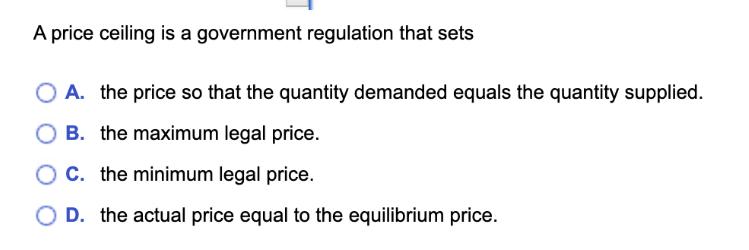 A price ceiling is a government regulation that sets A. the price so that the quantity demanded equals the