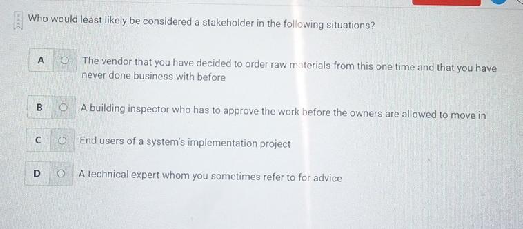 Who would least likely be considered a stakeholder in the following situations? A O The vendor that you have