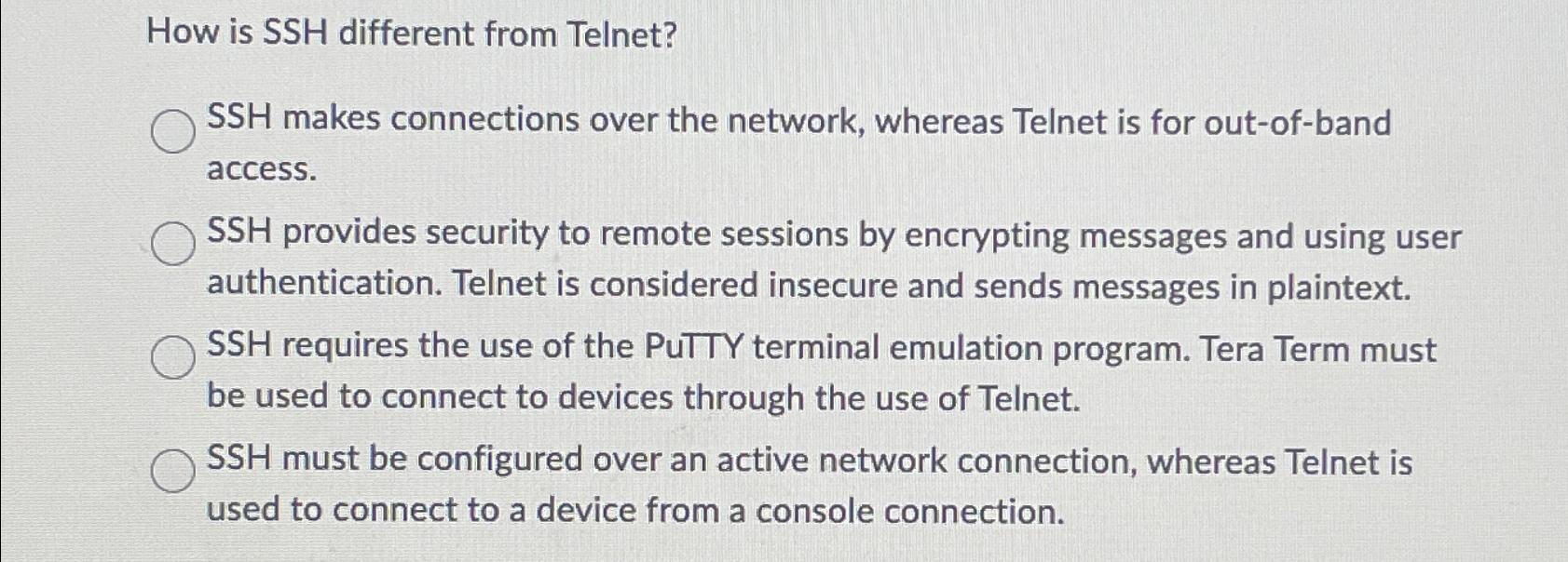 How is SSH different from Telnet? SSH makes connections over the network, whereas Telnet is for out-of-band