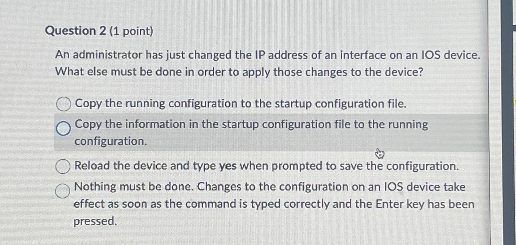 Question 2 (1 point) An administrator has just changed the IP address of an interface on an IOS device. What