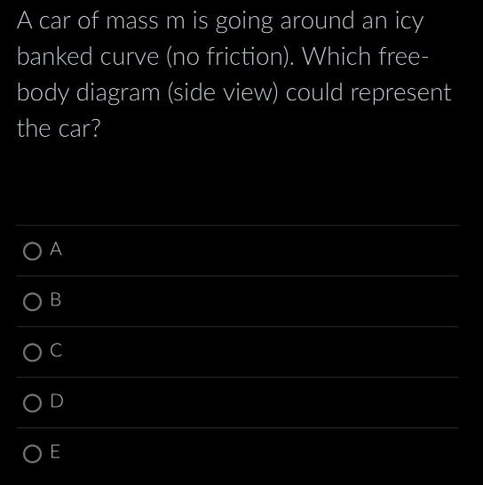 A car of mass m is going around an icy banked curve (no friction). Which free- body diagram (side view) could