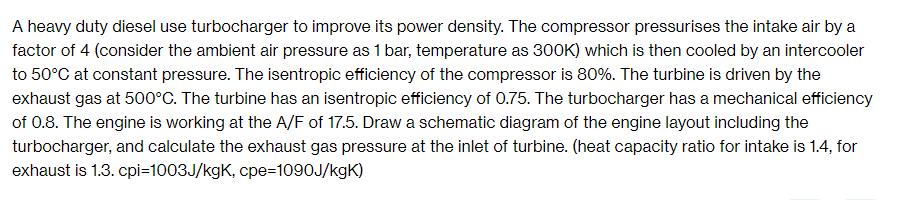 A heavy duty diesel use turbocharger to improve its power density. The compressor pressurises the intake air